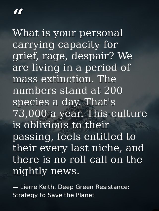 What is your personal carrying capacity for grief, rage, despair? We are living in a period of mass extinction. The numb — Lierre Keith, Deep Green Resistance: Strategy to Save the Planet