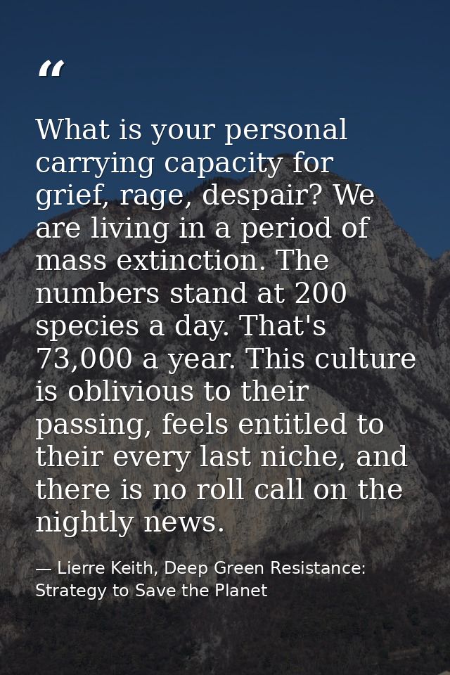 What is your personal carrying capacity for grief, rage, despair? We are living in a period of mass extinction. The numb — Lierre Keith, Deep Green Resistance: Strategy to Save the Planet