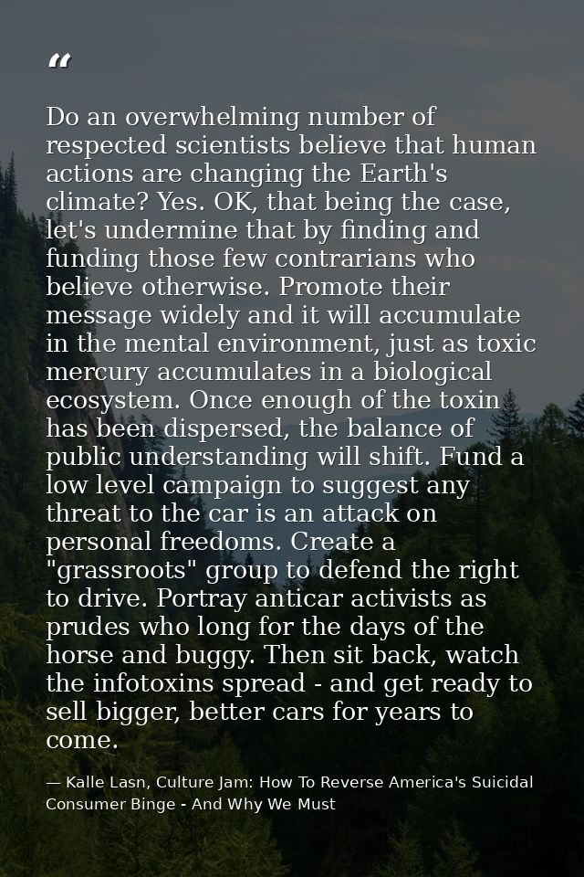Do an overwhelming number of respected scientists believe that human actions are changing the Earth's climate? Yes. OK,  — Kalle Lasn, Culture Jam: How To Reverse America's Suicidal Consumer Binge - And Why We Must
