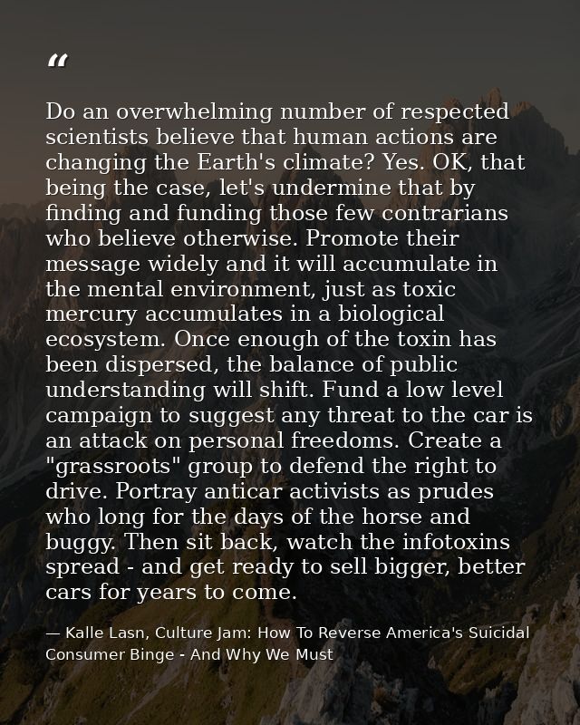 Do an overwhelming number of respected scientists believe that human actions are changing the Earth's climate? Yes. OK,  — Kalle Lasn, Culture Jam: How To Reverse America's Suicidal Consumer Binge - And Why We Must