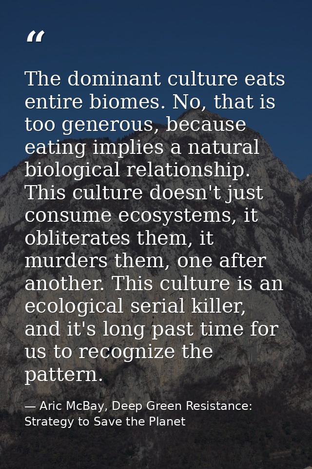 The dominant culture eats entire biomes. No, that is too generous, because eating implies a natural biological relations — Aric McBay, Deep Green Resistance: Strategy to Save the Planet