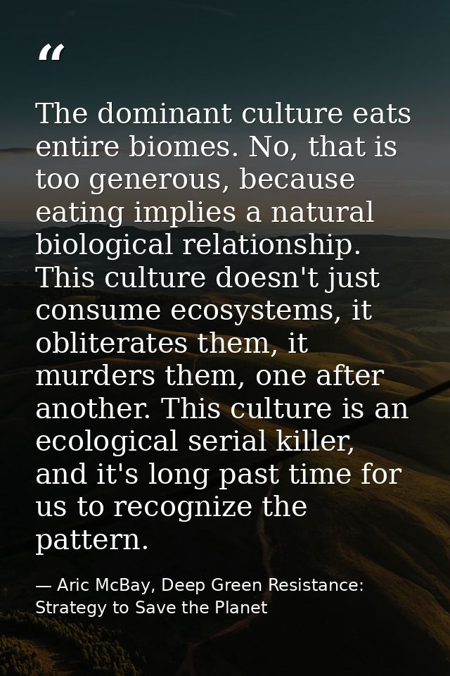 The dominant culture eats entire biomes. No, that is too generous, because eating implies a natural biological relations — Aric McBay, Deep Green Resistance: Strategy to Save the Planet
