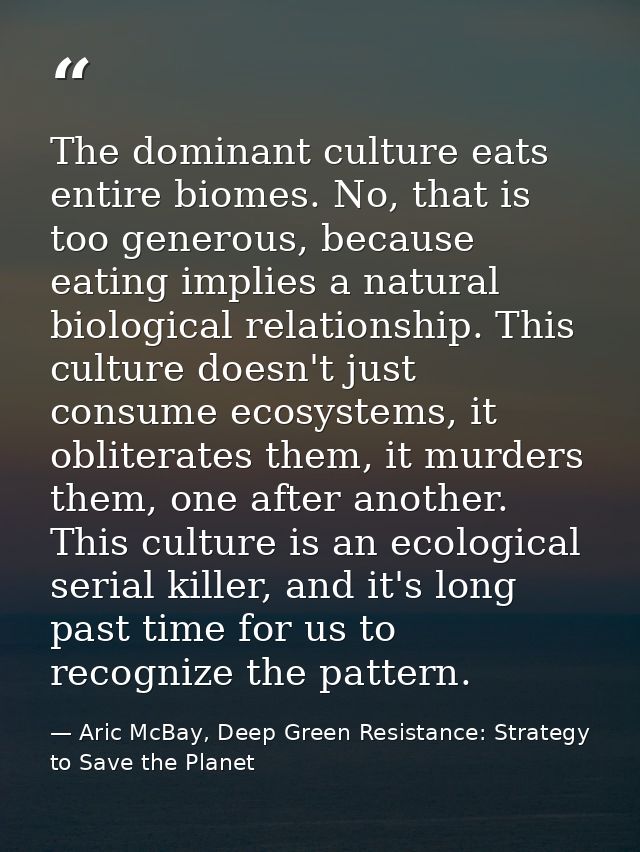 The dominant culture eats entire biomes. No, that is too generous, because eating implies a natural biological relations — Aric McBay, Deep Green Resistance: Strategy to Save the Planet