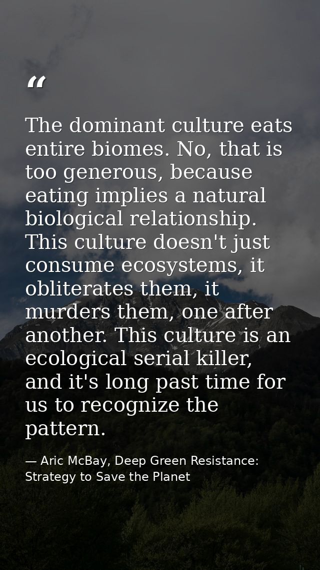 The dominant culture eats entire biomes. No, that is too generous, because eating implies a natural biological relations — Aric McBay, Deep Green Resistance: Strategy to Save the Planet
