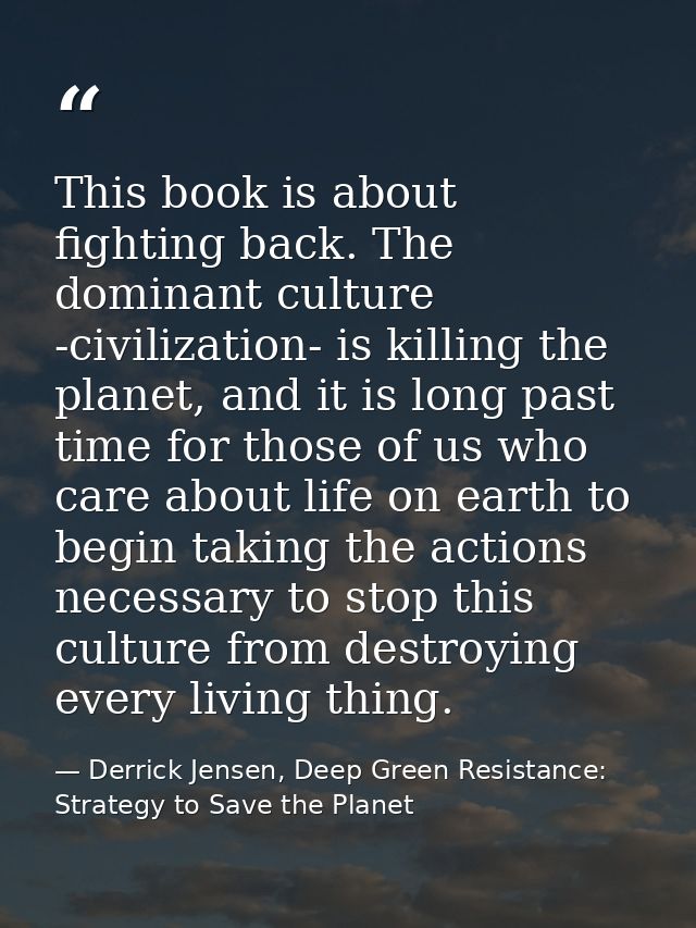 This book is about fighting back. The dominant culture -civilization- is killing the planet, and it is long past time fo — Derrick Jensen, Deep Green Resistance: Strategy to Save the Planet