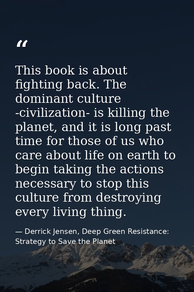 This book is about fighting back. The dominant culture -civilization- is killing the planet, and it is long past time fo — Derrick Jensen, Deep Green Resistance: Strategy to Save the Planet