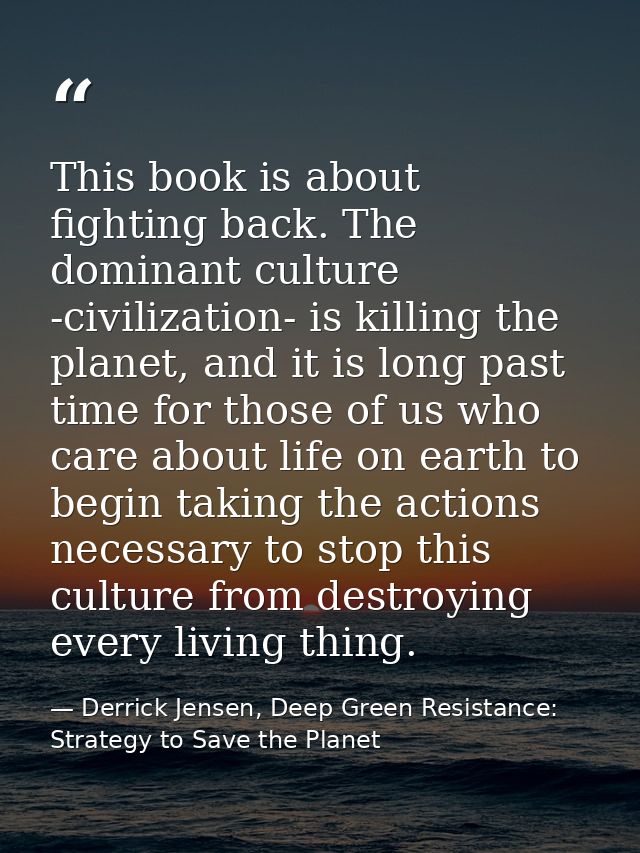 This book is about fighting back. The dominant culture -civilization- is killing the planet, and it is long past time fo — Derrick Jensen, Deep Green Resistance: Strategy to Save the Planet