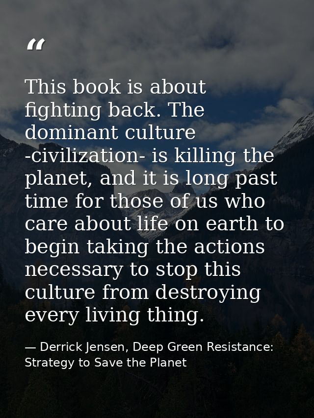 This book is about fighting back. The dominant culture -civilization- is killing the planet, and it is long past time fo — Derrick Jensen, Deep Green Resistance: Strategy to Save the Planet
