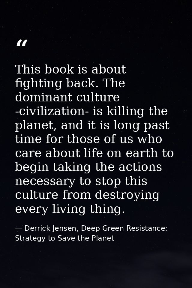 This book is about fighting back. The dominant culture -civilization- is killing the planet, and it is long past time fo — Derrick Jensen, Deep Green Resistance: Strategy to Save the Planet