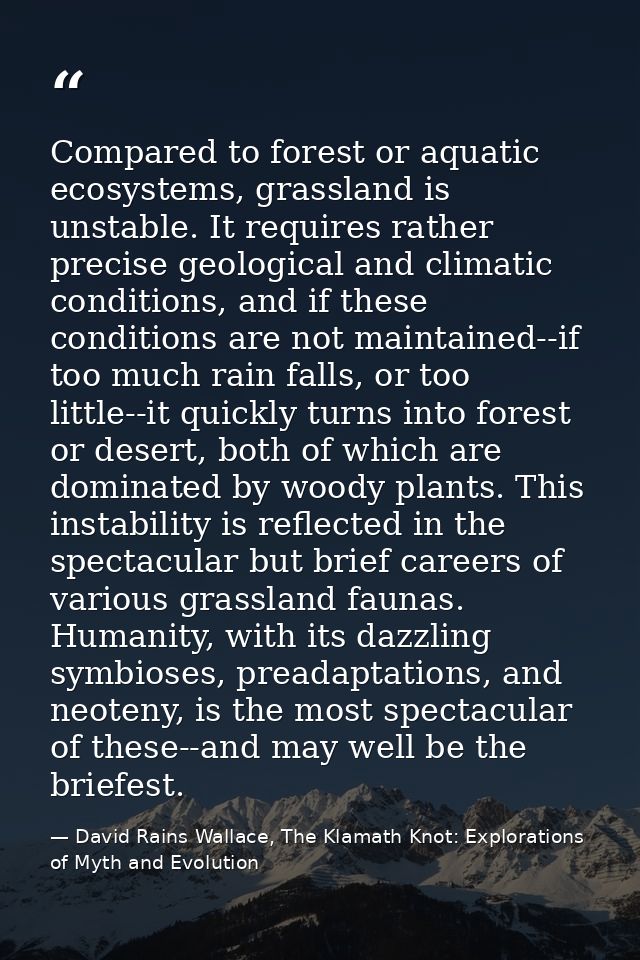 Compared to forest or aquatic ecosystems, grassland is unstable. It requires rather precise geological and climatic cond — David Rains Wallace, The Klamath Knot: Explorations of Myth and Evolution