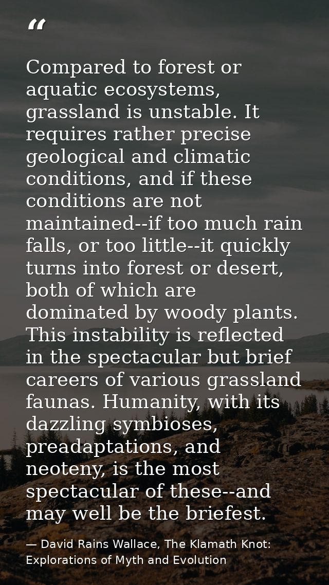 Compared to forest or aquatic ecosystems, grassland is unstable. It requires rather precise geological and climatic cond — David Rains Wallace, The Klamath Knot: Explorations of Myth and Evolution
