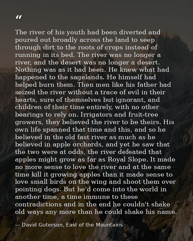 The river of his youth had been diverted and poured out broadly across the land to seep through dirt to the roots of cro — David Guterson, East of the Mountains