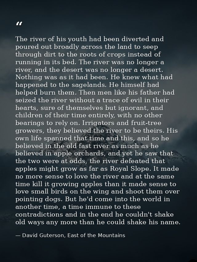 The river of his youth had been diverted and poured out broadly across the land to seep through dirt to the roots of cro — David Guterson, East of the Mountains