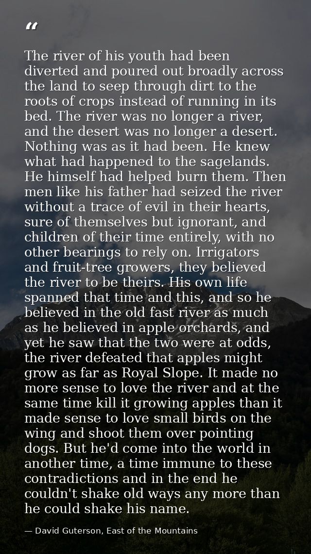 The river of his youth had been diverted and poured out broadly across the land to seep through dirt to the roots of cro — David Guterson, East of the Mountains
