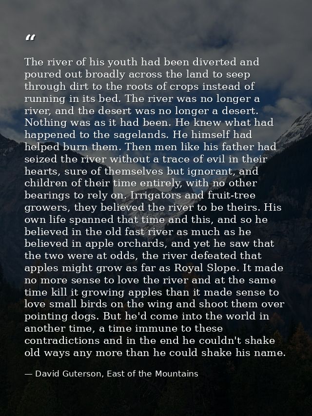 The river of his youth had been diverted and poured out broadly across the land to seep through dirt to the roots of cro — David Guterson, East of the Mountains