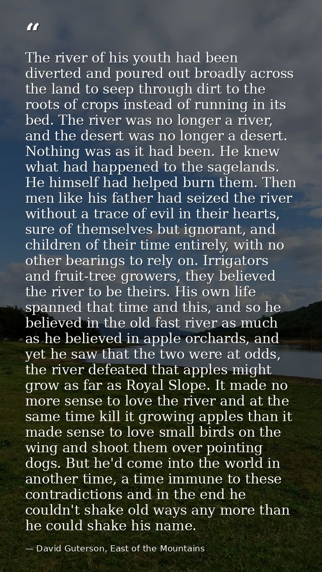 The river of his youth had been diverted and poured out broadly across the land to seep through dirt to the roots of cro — David Guterson, East of the Mountains