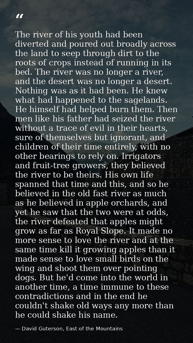 The river of his youth had been diverted and poured out broadly across the land to seep through dirt to the roots of cro — David Guterson, East of the Mountains