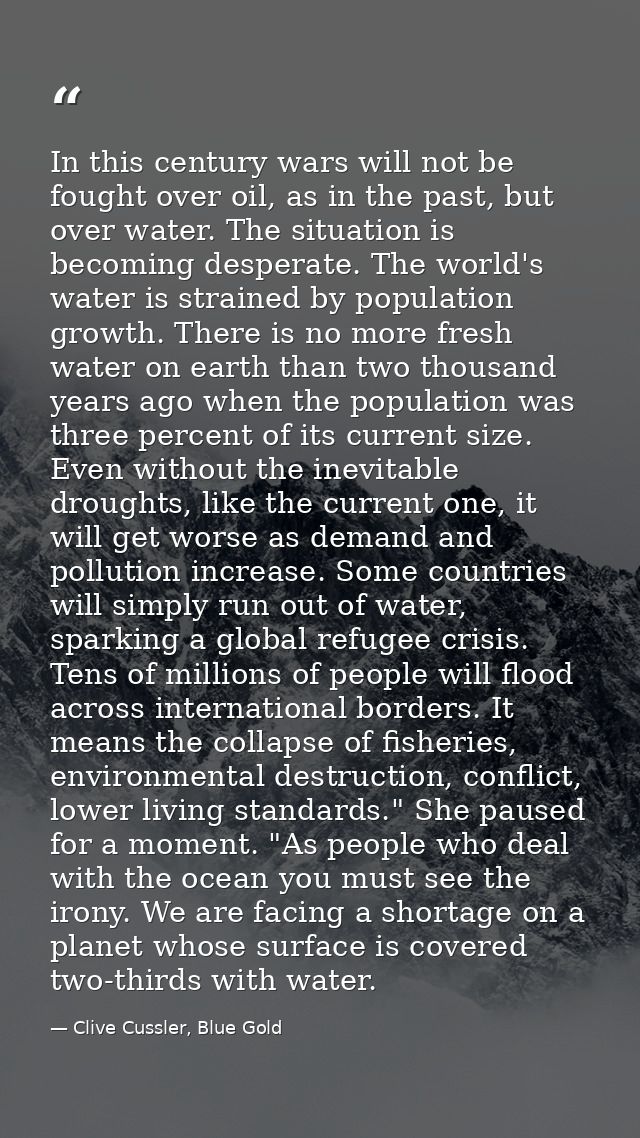 In this century wars will not be fought over oil, as in the past, but over water. The situation is becoming desperate. T — Clive Cussler, Blue Gold