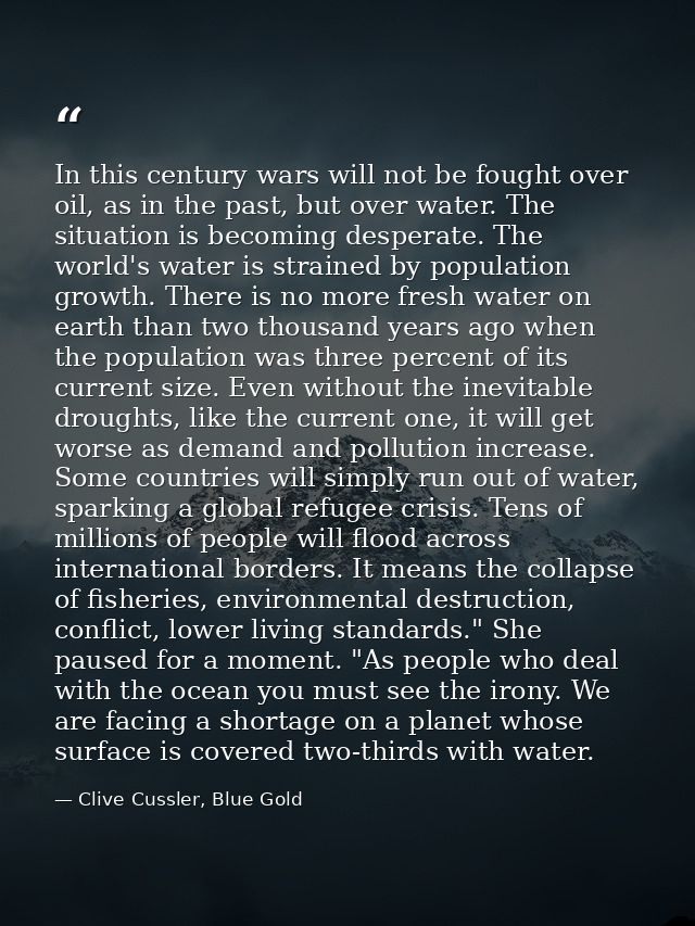 In this century wars will not be fought over oil, as in the past, but over water. The situation is becoming desperate. T — Clive Cussler, Blue Gold