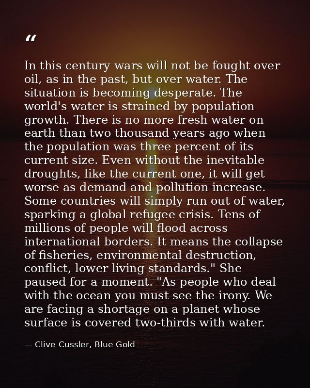 In this century wars will not be fought over oil, as in the past, but over water. The situation is becoming desperate. T — Clive Cussler, Blue Gold