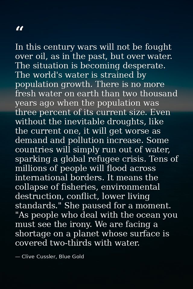 In this century wars will not be fought over oil, as in the past, but over water. The situation is becoming desperate. T — Clive Cussler, Blue Gold
