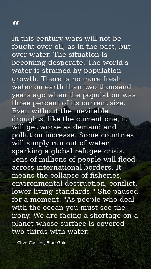 In this century wars will not be fought over oil, as in the past, but over water. The situation is becoming desperate. T — Clive Cussler, Blue Gold