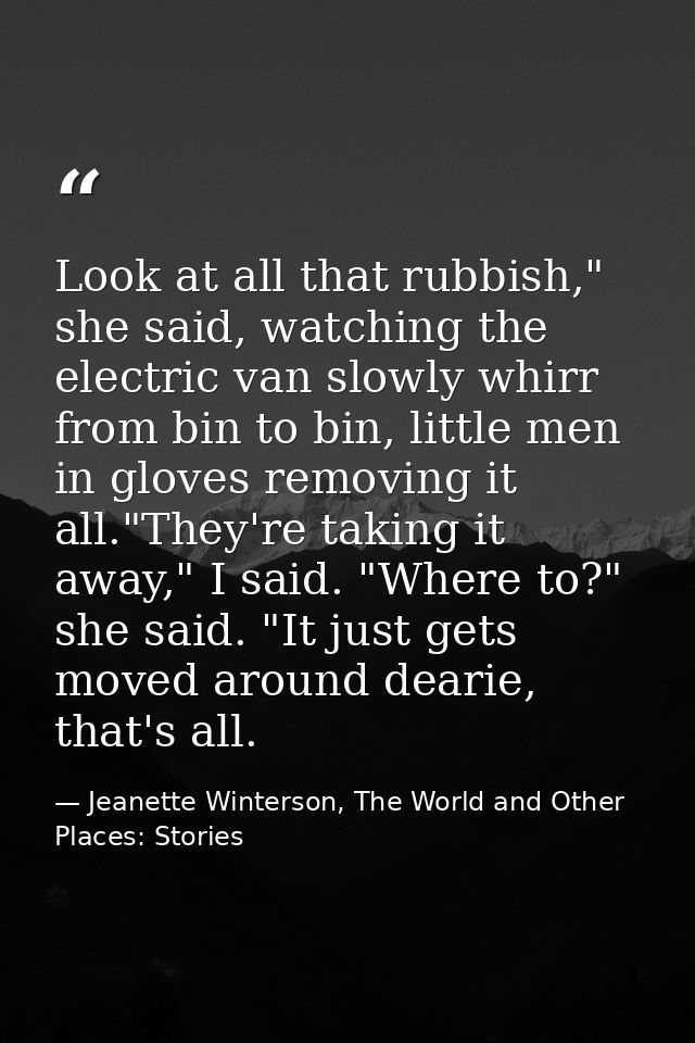 Look at all that rubbish," she said, watching the electric van slowly whirr from bin to bin, little men in gloves removi — Jeanette Winterson, The World and Other Places: Stories