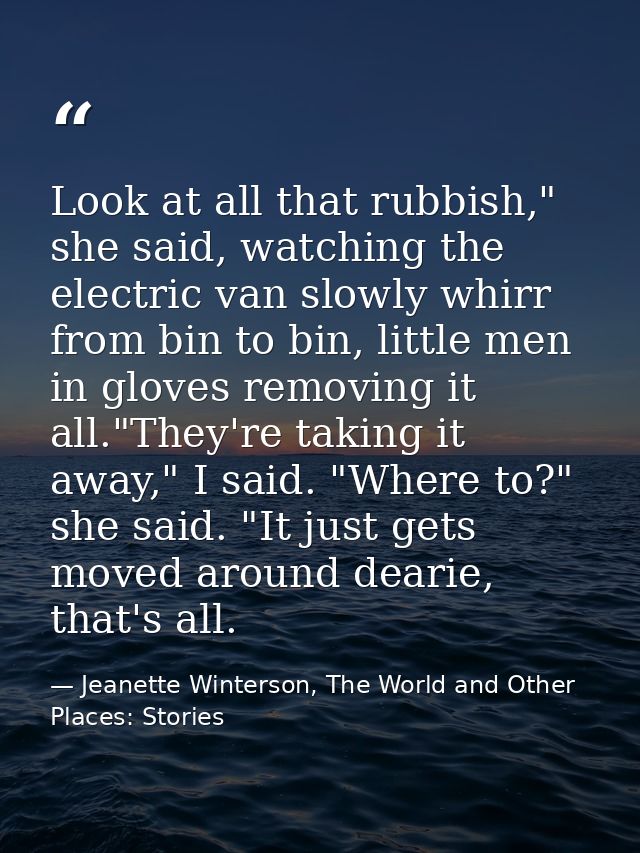 Look at all that rubbish," she said, watching the electric van slowly whirr from bin to bin, little men in gloves removi — Jeanette Winterson, The World and Other Places: Stories