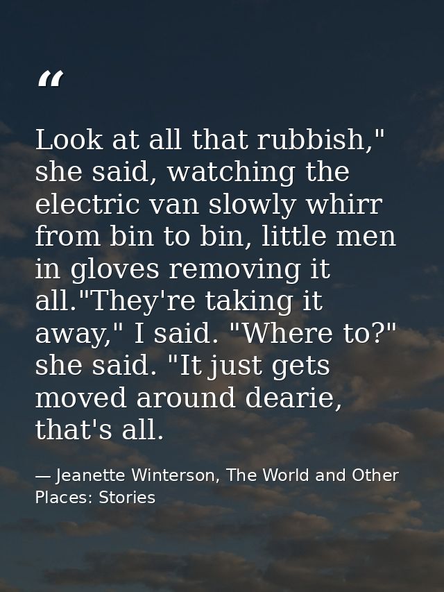 Look at all that rubbish," she said, watching the electric van slowly whirr from bin to bin, little men in gloves removi — Jeanette Winterson, The World and Other Places: Stories