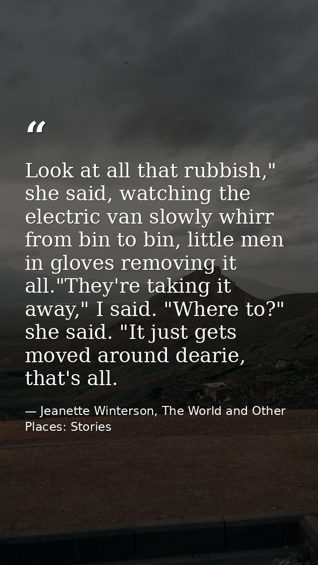 Look at all that rubbish," she said, watching the electric van slowly whirr from bin to bin, little men in gloves removi — Jeanette Winterson, The World and Other Places: Stories