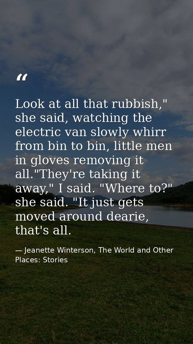 Look at all that rubbish," she said, watching the electric van slowly whirr from bin to bin, little men in gloves removi — Jeanette Winterson, The World and Other Places: Stories