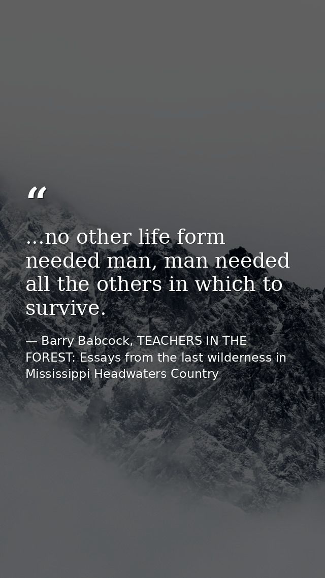 ...no other life form needed man, man needed all the others in which to survive. — Barry Babcock, TEACHERS IN THE FOREST: Essays from the last wilderness in Mississippi Headwaters Country