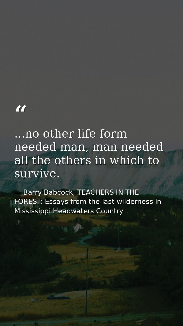 ...no other life form needed man, man needed all the others in which to survive. — Barry Babcock, TEACHERS IN THE FOREST: Essays from the last wilderness in Mississippi Headwaters Country