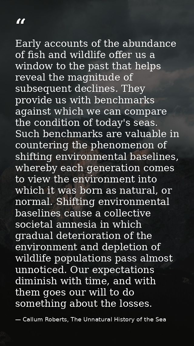 Early accounts of the abundance of fish and wildlife offer us a window to the past that helps reveal the magnitude of su — Callum Roberts, The Unnatural History of the Sea