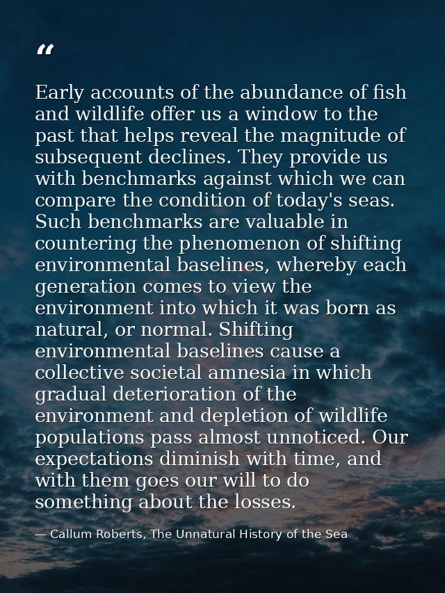 Early accounts of the abundance of fish and wildlife offer us a window to the past that helps reveal the magnitude of su — Callum Roberts, The Unnatural History of the Sea