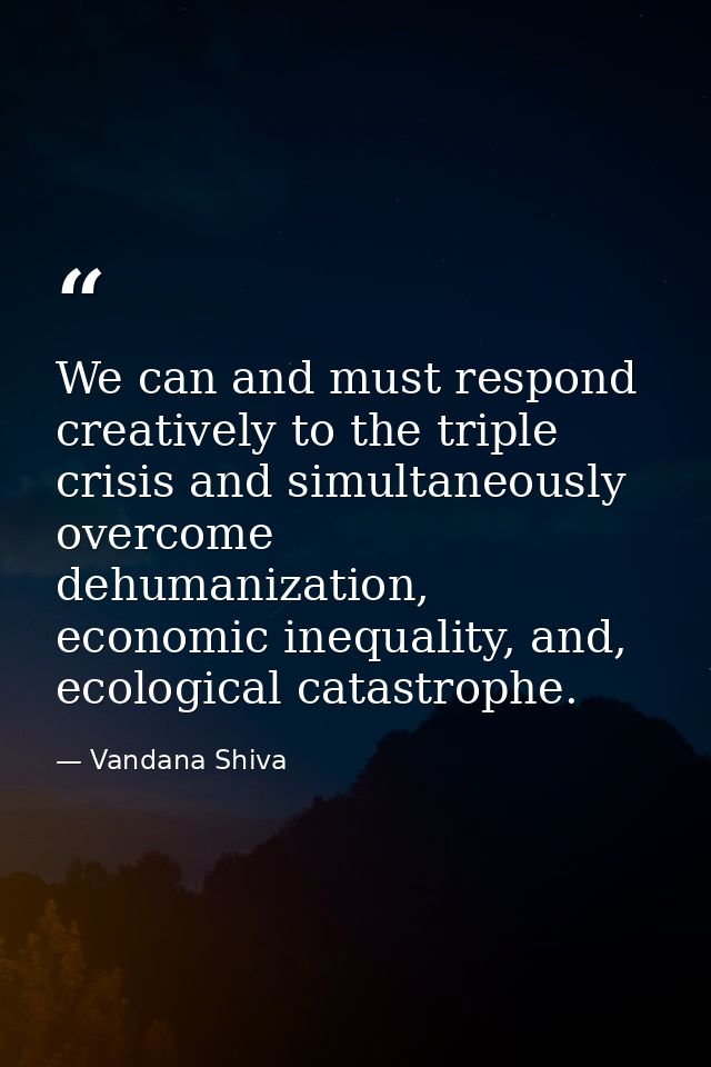 We can and must respond creatively to the triple crisis and simultaneously overcome dehumanization, economic inequality, — Vandana Shiva