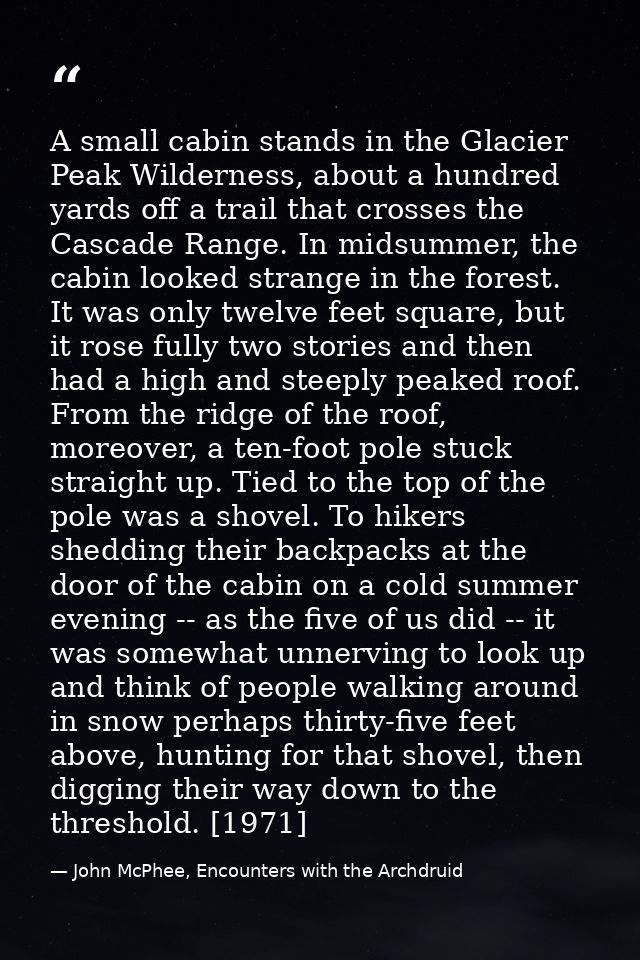 A small cabin stands in the Glacier Peak Wilderness, about a hundred yards off a trail that crosses the Cascade Range. I — John McPhee, Encounters with the Archdruid