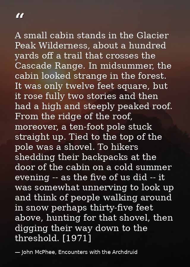 A small cabin stands in the Glacier Peak Wilderness, about a hundred yards off a trail that crosses the Cascade Range. I — John McPhee, Encounters with the Archdruid