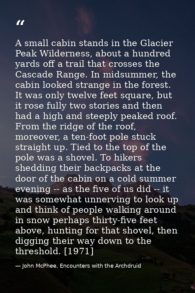 A small cabin stands in the Glacier Peak Wilderness, about a hundred yards off a trail that crosses the Cascade Range. I — John McPhee, Encounters with the Archdruid