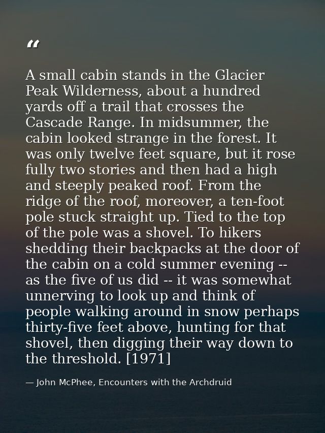 A small cabin stands in the Glacier Peak Wilderness, about a hundred yards off a trail that crosses the Cascade Range. I — John McPhee, Encounters with the Archdruid