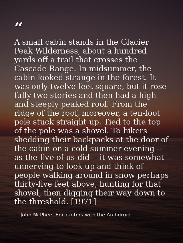 A small cabin stands in the Glacier Peak Wilderness, about a hundred yards off a trail that crosses the Cascade Range. I — John McPhee, Encounters with the Archdruid