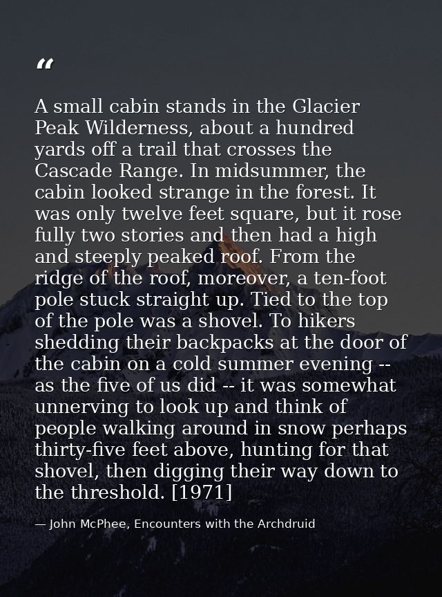 A small cabin stands in the Glacier Peak Wilderness, about a hundred yards off a trail that crosses the Cascade Range. I — John McPhee, Encounters with the Archdruid