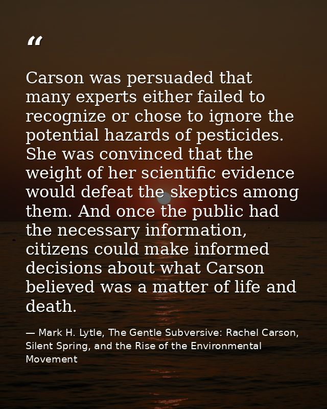 Carson was persuaded that many experts either failed to recognize or chose to ignore the potential hazards of pesticides — Mark H. Lytle, The Gentle Subversive: Rachel Carson, Silent Spring, and the Rise of the Environmental Movement