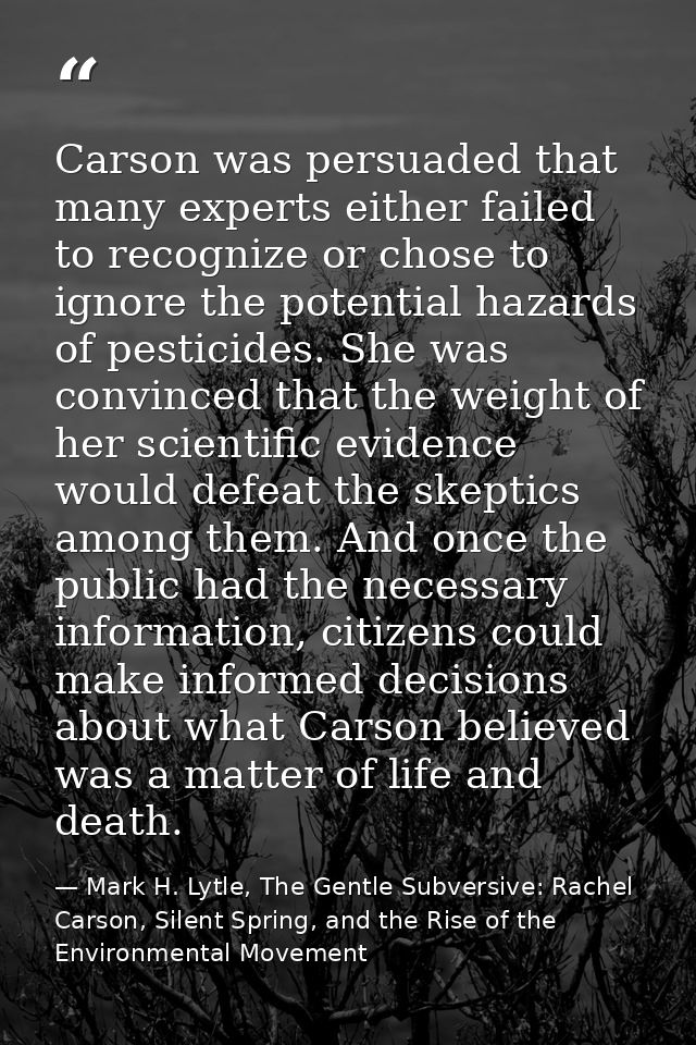 Carson was persuaded that many experts either failed to recognize or chose to ignore the potential hazards of pesticides — Mark H. Lytle, The Gentle Subversive: Rachel Carson, Silent Spring, and the Rise of the Environmental Movement