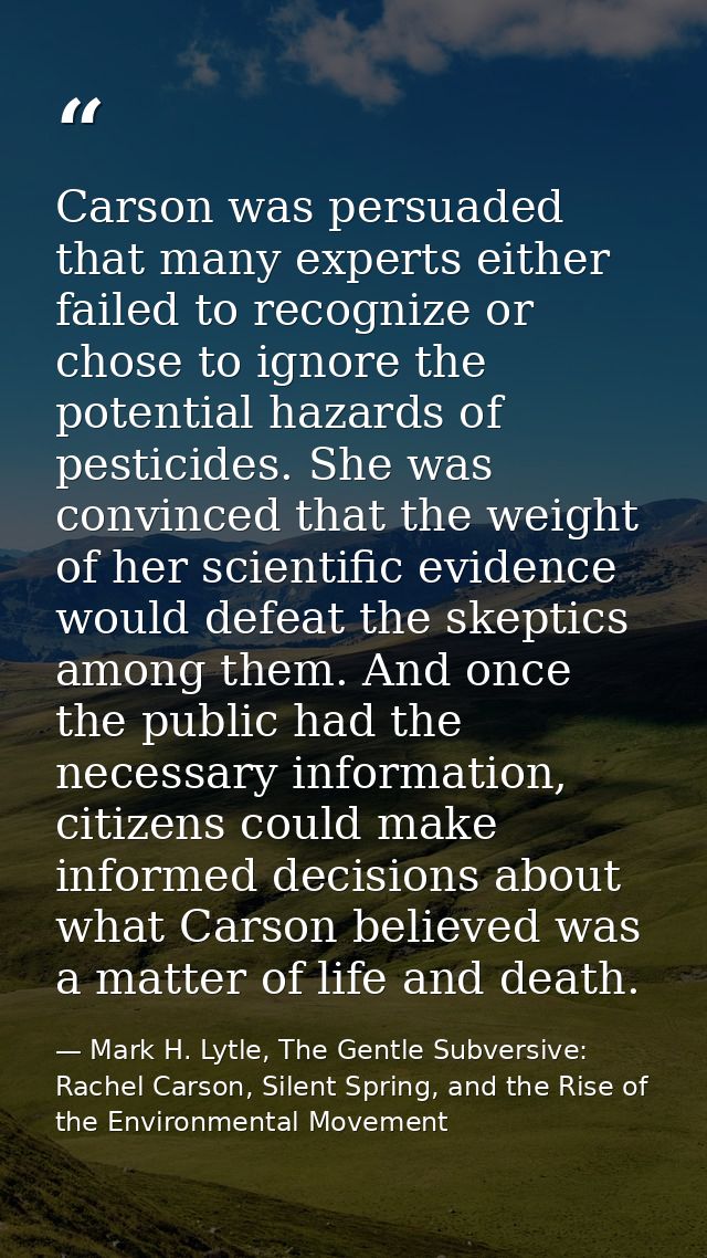 Carson was persuaded that many experts either failed to recognize or chose to ignore the potential hazards of pesticides — Mark H. Lytle, The Gentle Subversive: Rachel Carson, Silent Spring, and the Rise of the Environmental Movement