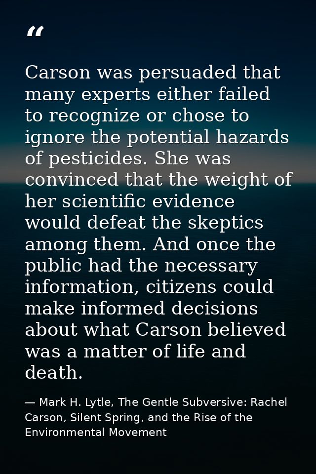 Carson was persuaded that many experts either failed to recognize or chose to ignore the potential hazards of pesticides — Mark H. Lytle, The Gentle Subversive: Rachel Carson, Silent Spring, and the Rise of the Environmental Movement