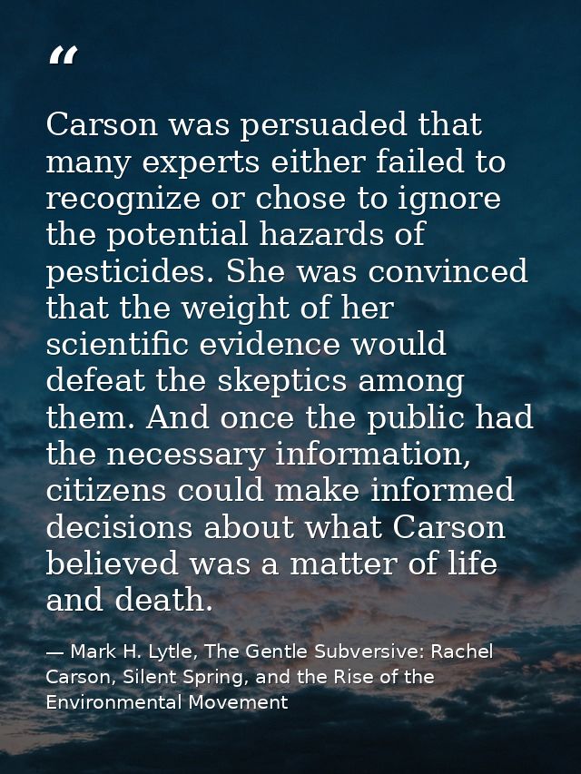Carson was persuaded that many experts either failed to recognize or chose to ignore the potential hazards of pesticides — Mark H. Lytle, The Gentle Subversive: Rachel Carson, Silent Spring, and the Rise of the Environmental Movement