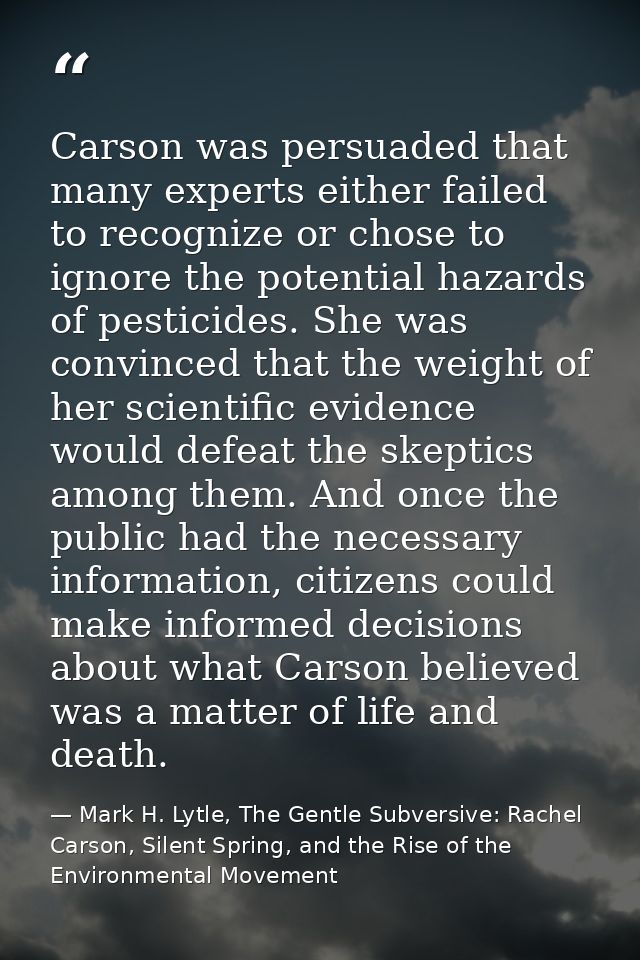 Carson was persuaded that many experts either failed to recognize or chose to ignore the potential hazards of pesticides — Mark H. Lytle, The Gentle Subversive: Rachel Carson, Silent Spring, and the Rise of the Environmental Movement