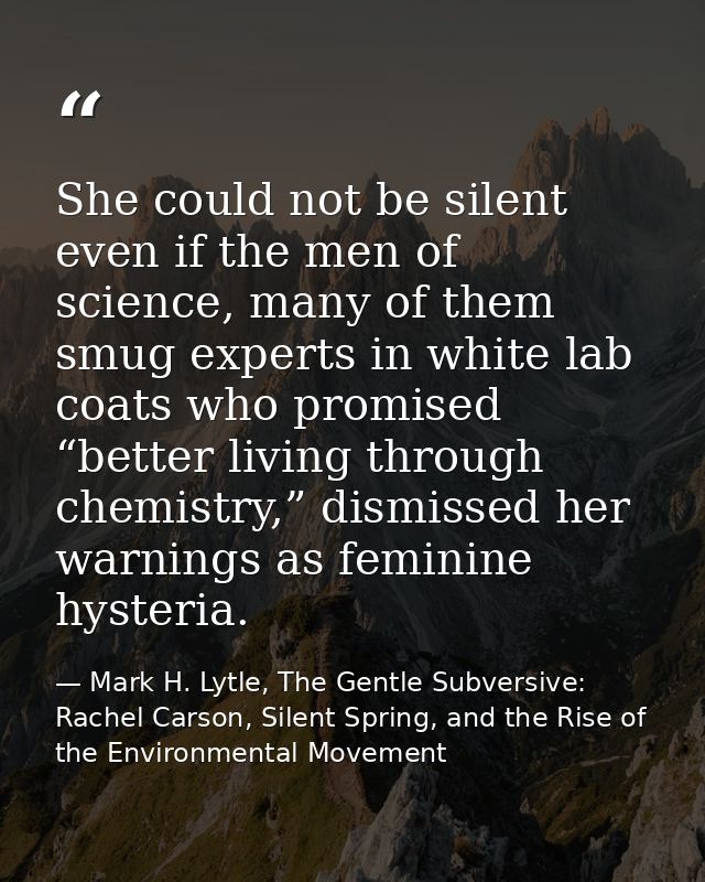 She could not be silent even if the men of science, many of them smug experts in white lab coats who promised “better li — Mark H. Lytle, The Gentle Subversive: Rachel Carson, Silent Spring, and the Rise of the Environmental Movement