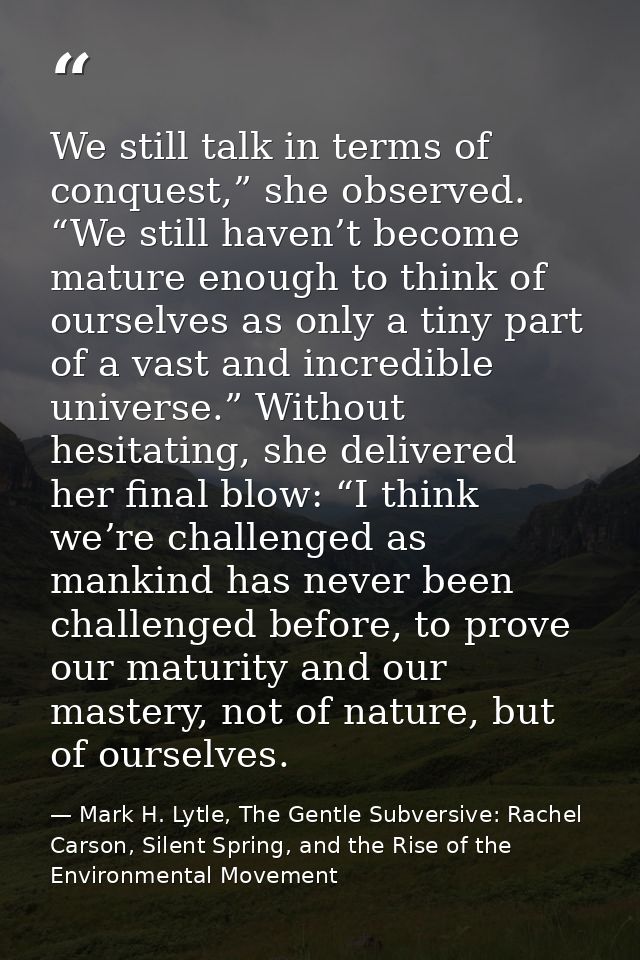 We still talk in terms of conquest,” she observed. “We still haven’t become mature enough to think of ourselves as only  — Mark H. Lytle, The Gentle Subversive: Rachel Carson, Silent Spring, and the Rise of the Environmental Movement
